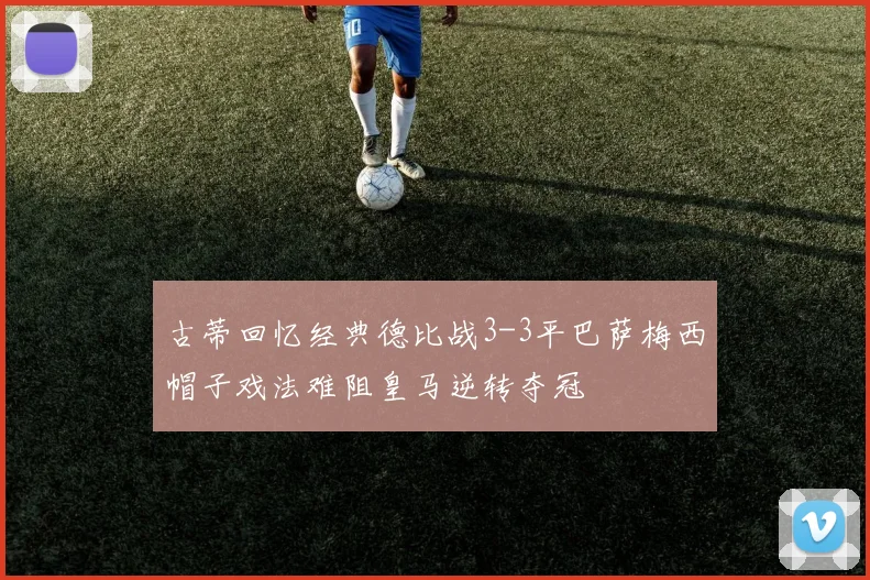 古蒂回忆经典德比战3-3平巴萨梅西帽子戏法难阻皇马逆转夺冠