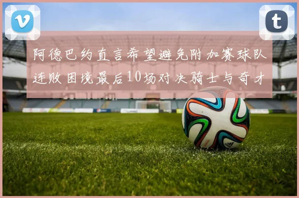 阿德巴约直言希望避免附加赛球队连败困境最后10场对决骑士与奇才