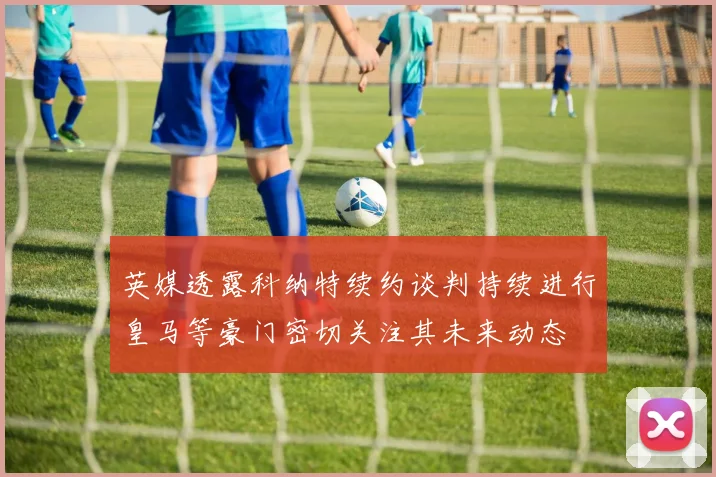 英媒透露科纳特续约谈判持续进行皇马等豪门密切关注其未来动态