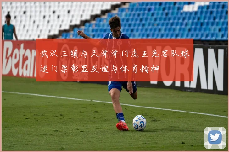 武汉三镇与天津津门虎互免客队球迷门票彰显友谊与体育精神