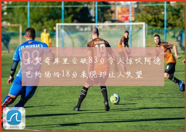 东契奇库里合砍83分令人惊叹阿德巴约场均18分表现却让人失望