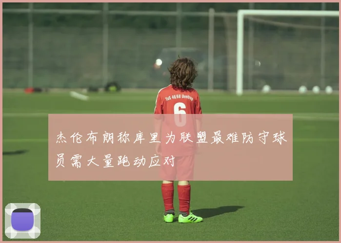 杰伦布朗称库里为联盟最难防守球员需大量跑动应对