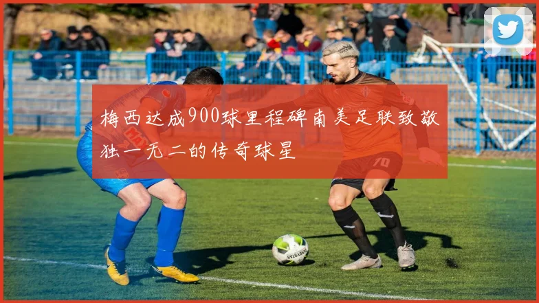 梅西达成900球里程碑南美足联致敬独一无二的传奇球星