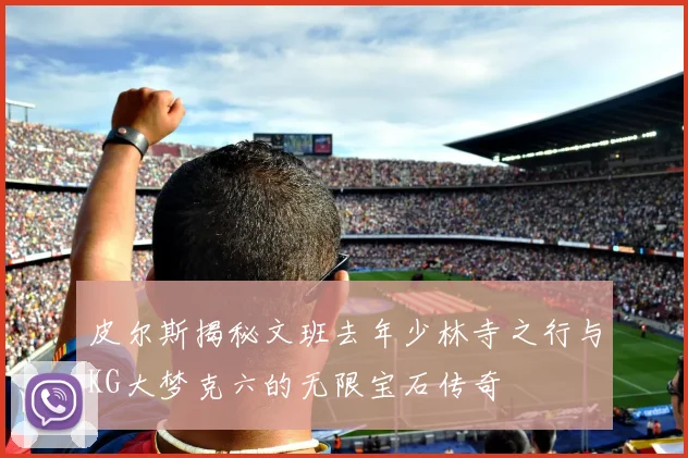 皮尔斯揭秘文班去年少林寺之行与KG大梦克六的无限宝石传奇