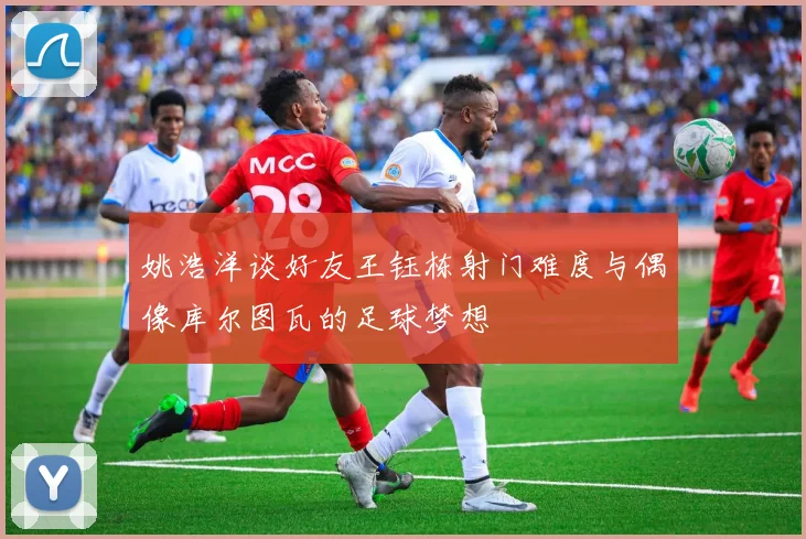 姚浩洋谈好友王钰栋射门难度与偶像库尔图瓦的足球梦想