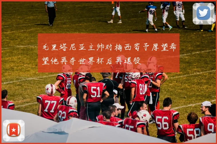 毛里塔尼亚主帅对梅西寄予厚望希望他再夺世界杯后再退役