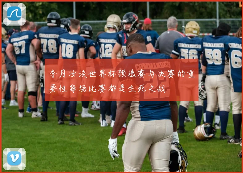 李月汝谈世界杯预选赛与决赛的重要性每场比赛都是生死之战